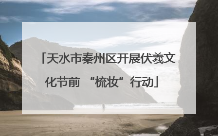 天水市秦州区开展伏羲文化节前 “梳妆”行动