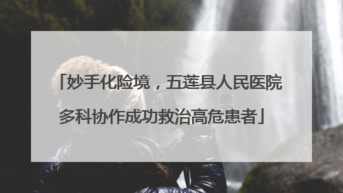 妙手化险境，五莲县人民医院多科协作成功救治高危患者