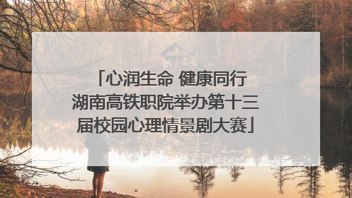 心润生命 健康同行 湖南高铁职院举办第十三届校园心理情景剧大赛