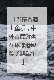 当粽香遇上童乐，中外市民游客在环球港包粽子迎端午