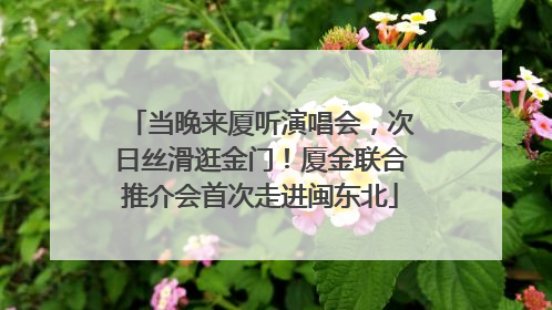 当晚来厦听演唱会，次日丝滑逛金门！厦金联合推介会首次走进闽东北