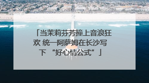 当茉莉芬芳撞上音浪狂欢 统一阿萨姆在长沙写下 “好心情公式”