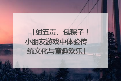 射五毒、包粽子！小朋友游戏中体验传统文化与童趣欢乐