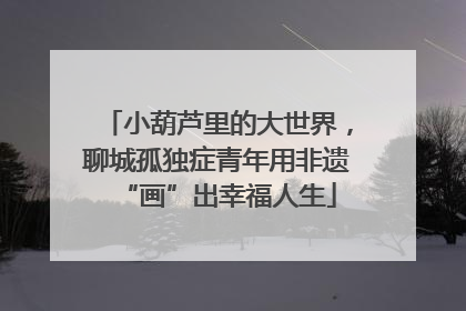 小葫芦里的大世界，聊城孤独症青年用非遗“画”出幸福人生