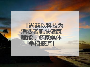 尚赫以科技为消费者肌肤健康赋能，多家媒体争相报道