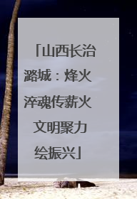 山西长治潞城：烽火淬魂传薪火 文明聚力绘振兴