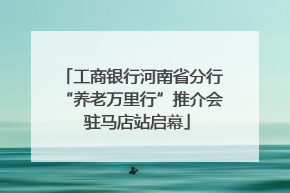 工商银行河南省分行“养老万里行”推介会 驻马店站启幕