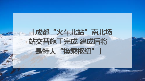 成都“火车北站”南北场站交替施工完成 建成后将是特大“换乘枢纽”