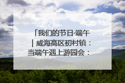 我们的节日·端午｜威海高区初村镇：当端午遇上游园会：来一场“粽”享欢乐的趣味冒险！