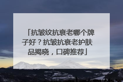 抗皱纹抗衰老哪个牌子好？抗皱抗衰老护肤品揭晓，口碑推荐