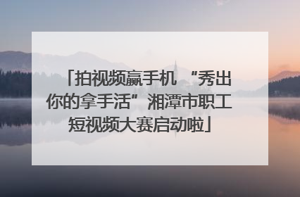 拍视频赢手机 “秀出你的拿手活”湘潭市职工短视频大赛启动啦