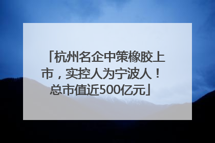 杭州名企中策橡胶上市，实控人为宁波人！总市值近500亿元