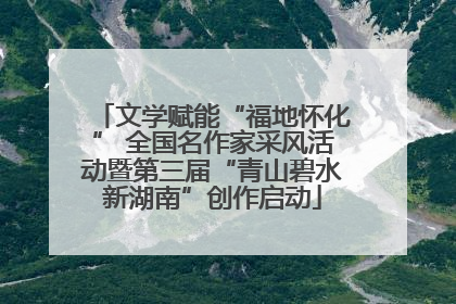 文学赋能“福地怀化” 全国名作家采风活动暨第三届“青山碧水新湖南”创作启动