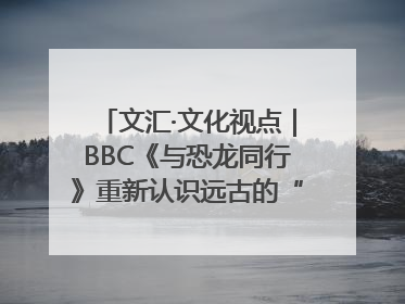 文汇·文化视点｜BBC《与恐龙同行》重新认识远古的“地球房客”
