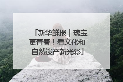 新华鲜报｜瑰宝更青春！看文化和自然遗产新光彩