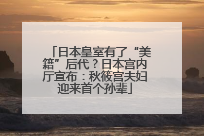 日本皇室有了“美籍”后代？日本宫内厅宣布：秋筱宫夫妇迎来首个孙辈