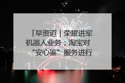 早资道｜荣耀进军机器人业务；淘宝对“安心鉴”服务进行逐步下线调整