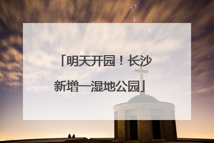 明天开园！长沙新增一湿地公园