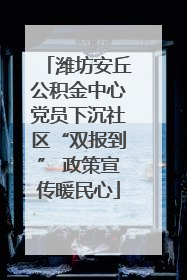 潍坊安丘公积金中心党员下沉社区“双报到” 政策宣传暖民心
