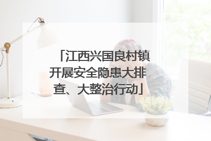 江西兴国良村镇开展安全隐患大排查、大整治行动