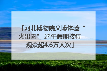 河北博物院文博体验“火出圈” 端午假期接待观众超4.6万人次