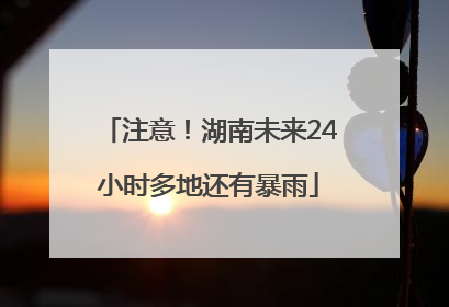 注意！湖南未来24小时多地还有暴雨
