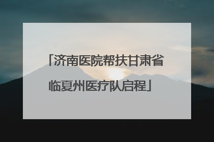 济南医院帮扶甘肃省临夏州医疗队启程