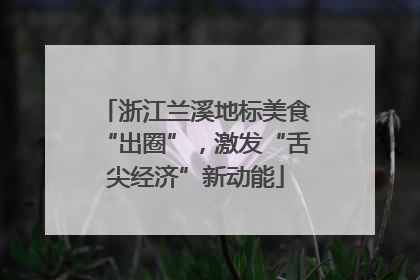 浙江兰溪地标美食“出圈”，激发“舌尖经济”新动能
