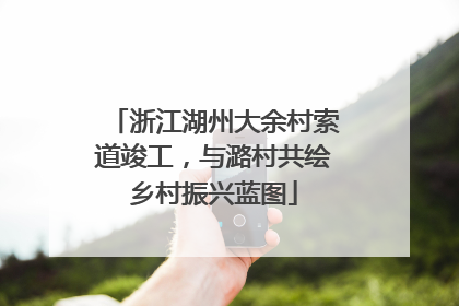 浙江湖州大余村索道竣工，与潞村共绘乡村振兴蓝图