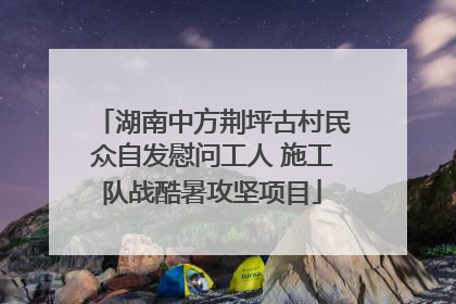 湖南中方荆坪古村民众自发慰问工人 施工队战酷暑攻坚项目