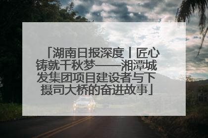 湖南日报深度丨匠心铸就千秋梦——湘潭城发集团项目建设者与下摄司大桥的奋进故事