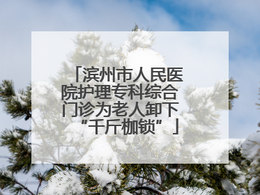 滨州市人民医院护理专科综合门诊为老人卸下“千斤枷锁”