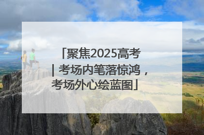 聚焦2025高考｜考场内笔落惊鸿，考场外心绘蓝图