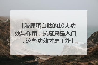 胶原蛋白肽的10大功效与作用，抗衰只是入门，这些功效才是王炸