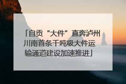 自贡“大件”直奔泸州 川南首条千吨级大件运输通道建设加速推进