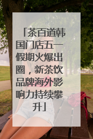茶百道韩国门店五一假期火爆出圈，新茶饮品牌海外影响力持续攀升