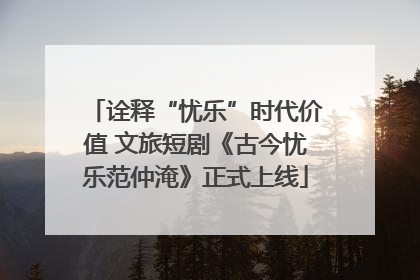 诠释“忧乐”时代价值 文旅短剧《古今忧乐范仲淹》正式上线