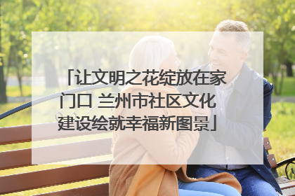 让文明之花绽放在家门口 兰州市社区文化建设绘就幸福新图景