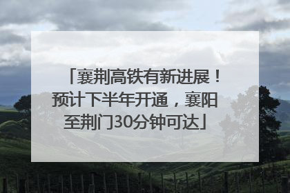 襄荆高铁有新进展！预计下半年开通，襄阳至荆门30分钟可达