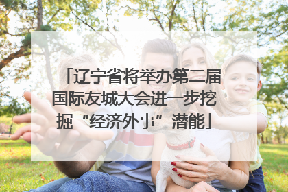 辽宁省将举办第二届国际友城大会进一步挖掘“经济外事”潜能