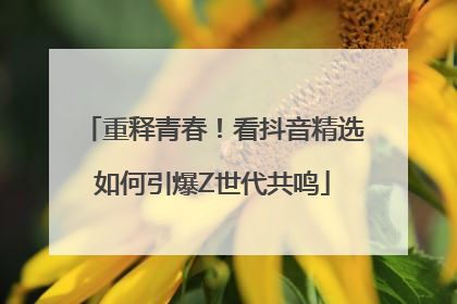 重释青春！看抖音精选如何引爆Z世代共鸣