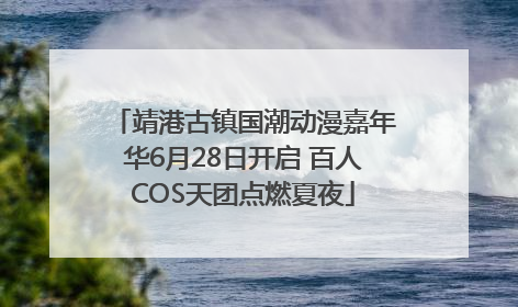 靖港古镇国潮动漫嘉年华6月28日开启 百人COS天团点燃夏夜