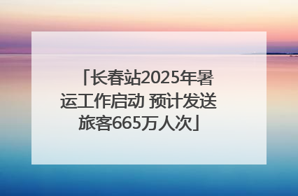 长春站2025年暑运工作启动 预计发送旅客665万人次