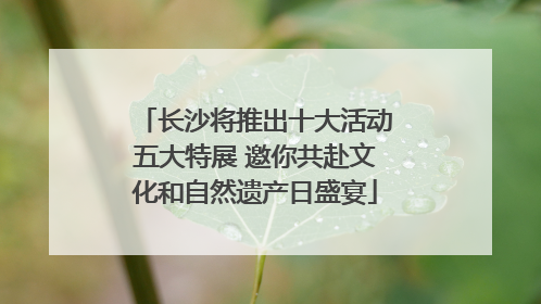 长沙将推出十大活动五大特展 邀你共赴文化和自然遗产日盛宴