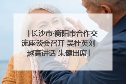 长沙市·衡阳市合作交流座谈会召开 吴桂英刘越高讲话 朱健出席