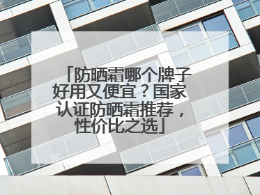 防晒霜哪个牌子好用又便宜？国家认证防晒霜推荐，性价比之选
