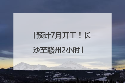 预计7月开工！长沙至赣州2小时