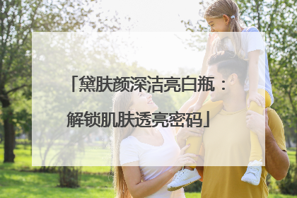 黛肤颜深洁亮白瓶：解锁肌肤透亮密码