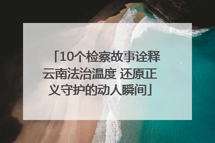 10个检察故事诠释云南法治温度 还原正义守护的动人瞬间