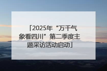 2025年“万千气象看四川”第二季度主题采访活动启动